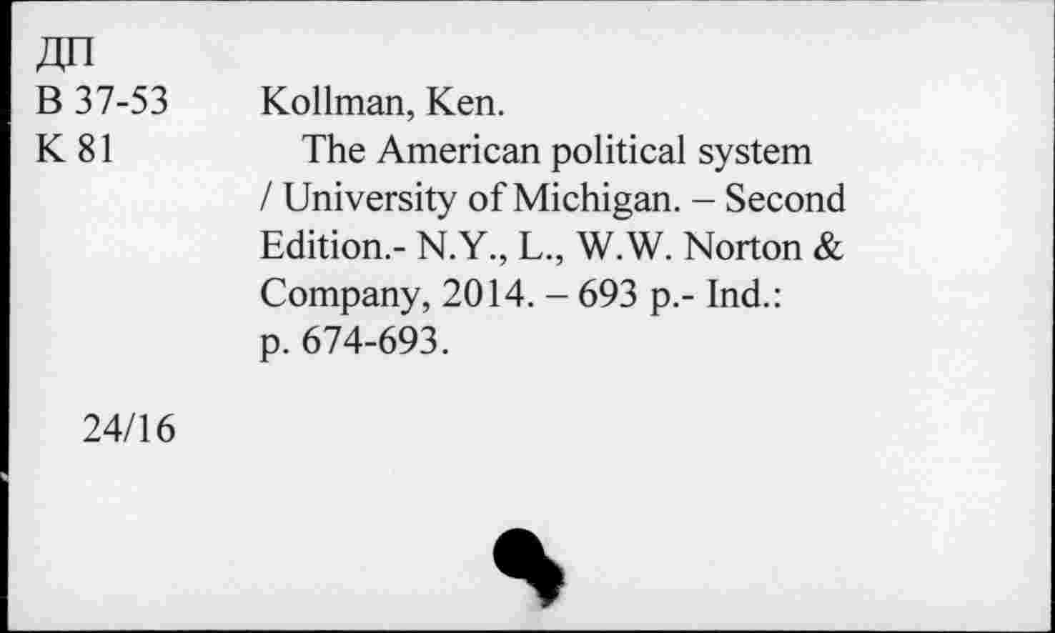 ﻿Jin
B 37-53
K81
Kollman, Ken.
The American political system / University of Michigan. - Second Edition.- N.Y, L, W.W. Norton & Company, 2014. - 693 p.- Ind.: p. 674-693.
24/16